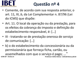 Professor Clélio Chiesa - clelio@chiesa.adv.brICMS SP – 04.06.14
Questão nº 4
• Comente, de acordo com sua resposta anterior, o
art. 11, III, b, da Lei Complementar n. 87/96 (Lei
do ICMS) que dispõe:
• Art. 11. O local da operação ou da prestação, para
os efeitos da cobrança do imposto e definição do
estabelecimento responsável, é: […]
• III - tratando-se de prestação onerosa de serviço
de comunicação: […]
• b) o do estabelecimento da concessionária ou da
permissionária que forneça ficha, cartão, ou
assemelhados com que o serviço é pago; ...”
 