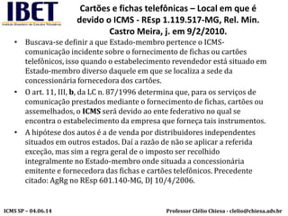Professor Clélio Chiesa - clelio@chiesa.adv.brICMS SP – 04.06.14
Cartões e fichas telefônicas – Local em que é
devido o ICMS - REsp 1.119.517-MG, Rel. Min.
Castro Meira, j. em 9/2/2010.
• Buscava-se definir a que Estado-membro pertence o ICMS-
comunicação incidente sobre o fornecimento de fichas ou cartões
telefônicos, isso quando o estabelecimento revendedor está situado em
Estado-membro diverso daquele em que se localiza a sede da
concessionária fornecedora dos cartões.
• O art. 11, III, b, da LC n. 87/1996 determina que, para os serviços de
comunicação prestados mediante o fornecimento de fichas, cartões ou
assemelhados, o ICMS será devido ao ente federativo no qual se
encontra o estabelecimento da empresa que forneça tais instrumentos.
• A hipótese dos autos é a de venda por distribuidores independentes
situados em outros estados. Daí a razão de não se aplicar a referida
exceção, mas sim a regra geral de o imposto ser recolhido
integralmente no Estado-membro onde situada a concessionária
emitente e fornecedora das fichas e cartões telefônicos. Precedente
citado: AgRg no REsp 601.140-MG, DJ 10/4/2006.
 