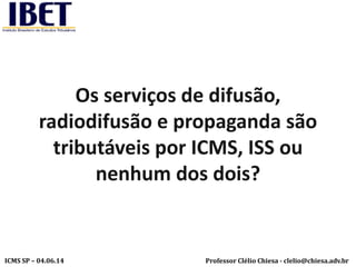 Professor Clélio Chiesa - clelio@chiesa.adv.brICMS SP – 04.06.14
Os serviços de difusão,
radiodifusão e propaganda são
tributáveis por ICMS, ISS ou
nenhum dos dois?
 
