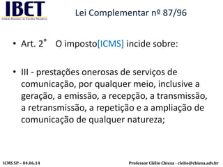 Professor Clélio Chiesa - clelio@chiesa.adv.brICMS SP – 04.06.14
Lei Complementar nº 87/96
• Art. 2° O imposto[ICMS] incide sobre:
• III - prestações onerosas de serviços de
comunicação, por qualquer meio, inclusive a
geração, a emissão, a recepção, a transmissão,
a retransmissão, a repetição e a ampliação de
comunicação de qualquer natureza;
 