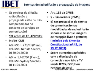 Professor Clélio Chiesa - clelio@chiesa.adv.brICMS SP – 04.06.14
Serviços de radiodifusão e propagação de imagens
• Os serviços de difusão,
radiodifusão e
propaganda estão ou não
compreendidos no
conceito de serviços de
comunicação?
• STF antes da EC 42/2003:
• Incide ICMS
• ADI-MC n. 773/RJ (Pleno),
Rel. Min. Néri da Silveira,
DJ 30.04.2003;
• ADI n. 1.467/DF (Pleno),
Rel. Min.Sydney Sanches,
DJ 11.04.2003
• Art. 155 da CF/88:
• X - não incidirá [ICMS]:
• d) nas prestações de serviço
de comunicação nas
modalidades de radiodifusão
sonora e de sons e imagens
de recepção livre e gratuita;
(Incluído pela Emenda
Constitucional nº 42, de
19.12.2003).
• Sobre as receitas auferidas
com a divulgação de
comerciais no rádio e TV
incide ICMS, ISSQN ou
nenhum destes?
 