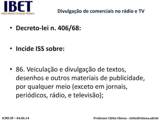 Professor Clélio Chiesa - clelio@chiesa.adv.brICMS SP – 04.06.14
Divulgação de comerciais no rádio e TV
• Decreto-lei n. 406/68:
• Incide ISS sobre:
• 86. Veiculação e divulgação de textos,
desenhos e outros materiais de publicidade,
por qualquer meio (exceto em jornais,
periódicos, rádio, e televisão);
 