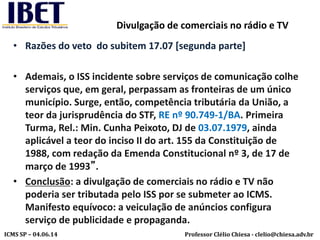 Professor Clélio Chiesa - clelio@chiesa.adv.brICMS SP – 04.06.14
Divulgação de comerciais no rádio e TV
• Razões do veto do subitem 17.07 [segunda parte]
• Ademais, o ISS incidente sobre serviços de comunicação colhe
serviços que, em geral, perpassam as fronteiras de um único
município. Surge, então, competência tributária da União, a
teor da jurisprudência do STF, RE nº 90.749-1/BA. Primeira
Turma, Rel.: Min. Cunha Peixoto, DJ de 03.07.1979, ainda
aplicável a teor do inciso II do art. 155 da Constituição de
1988, com redação da Emenda Constitucional nº 3, de 17 de
março de 1993”.
• Conclusão: a divulgação de comerciais no rádio e TV não
poderia ser tributada pelo ISS por se submeter ao ICMS.
Manifesto equívoco: a veiculação de anúncios configura
serviço de publicidade e propaganda.
 
