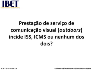 Professor Clélio Chiesa - clelio@chiesa.adv.brICMS SP – 04.06.14
Prestação de serviço de
comunicação visual (outdoors)
incide ISS, ICMS ou nenhum dos
dois?
 