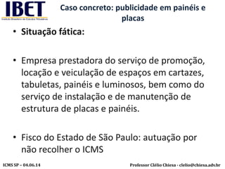 Professor Clélio Chiesa - clelio@chiesa.adv.brICMS SP – 04.06.14
Caso concreto: publicidade em painéis e
placas
• Situação fática:
• Empresa prestadora do serviço de promoção,
locação e veiculação de espaços em cartazes,
tabuletas, painéis e luminosos, bem como do
serviço de instalação e de manutenção de
estrutura de placas e painéis.
• Fisco do Estado de São Paulo: autuação por
não recolher o ICMS
 