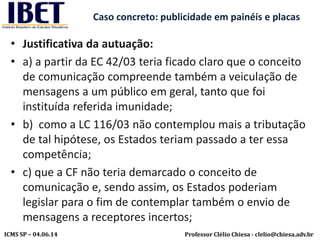 Professor Clélio Chiesa - clelio@chiesa.adv.brICMS SP – 04.06.14
Caso concreto: publicidade em painéis e placas
• Justificativa da autuação:
• a) a partir da EC 42/03 teria ficado claro que o conceito
de comunicação compreende também a veiculação de
mensagens a um público em geral, tanto que foi
instituída referida imunidade;
• b) como a LC 116/03 não contemplou mais a tributação
de tal hipótese, os Estados teriam passado a ter essa
competência;
• c) que a CF não teria demarcado o conceito de
comunicação e, sendo assim, os Estados poderiam
legislar para o fim de contemplar também o envio de
mensagens a receptores incertos;
 