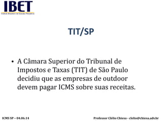 Professor Clélio Chiesa - clelio@chiesa.adv.brICMS SP – 04.06.14
TIT/SP
• A Câmara Superior do Tribunal de
Impostos e Taxas (TIT) de São Paulo
decidiu que as empresas de outdoor
devem pagar ICMS sobre suas receitas.
 