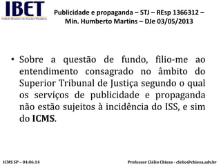 Professor Clélio Chiesa - clelio@chiesa.adv.brICMS SP – 04.06.14
Publicidade e propaganda – STJ – REsp 1366312 –
Min. Humberto Martins – DJe 03/05/2013
• Sobre a questão de fundo, filio-me ao
entendimento consagrado no âmbito do
Superior Tribunal de Justiça segundo o qual
os serviços de publicidade e propaganda
não estão sujeitos à incidência do ISS, e sim
do ICMS.
 