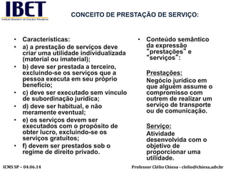 Professor Clélio Chiesa - clelio@chiesa.adv.brICMS SP – 04.06.14
CONCEITO DE PRESTAÇÃO DE SERVIÇO:
• Características:
• a) a prestação de serviços deve
criar uma utilidade individualizada
(material ou imaterial);
• b) deve ser prestada a terceiro,
excluindo-se os serviços que a
pessoa executa em seu próprio
benefício;
• c) deve ser executado sem vínculo
de subordinação jurídica;
• d) deve ser habitual, e não
meramente eventual;
• e) os serviços devem ser
executados com o propósito de
obter lucro, excluindo-se os
serviços gratuitos;
• f) devem ser prestados sob o
regime de direito privado.
• Conteúdo semântico
da expressão
“prestações” e
“serviços”:
Prestações:
Negócio jurídico em
que alguém assume o
compromisso com
outrem de realizar um
serviço de transporte
ou de comunicação.
Serviço:
Atividade
desenvolvida com o
objetivo de
proporcionar uma
utilidade.
 