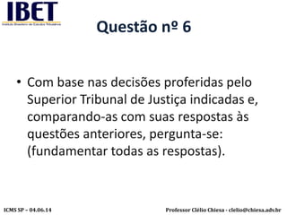 Professor Clélio Chiesa - clelio@chiesa.adv.brICMS SP – 04.06.14
Questão nº 6
• Com base nas decisões proferidas pelo
Superior Tribunal de Justiça indicadas e,
comparando-as com suas respostas às
questões anteriores, pergunta-se:
(fundamentar todas as respostas).
 
