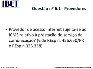 Professor Clélio Chiesa - clelio@chiesa.adv.brICMS SP – 04.06.14
Questão nº 6.1 - Provedores
• Provedor de acesso internet sujeita-se ao
ICMS relativo à prestação de serviço de
comunicação? (vide REsp n. 456.650/PR
e REsp n 323.358)
 