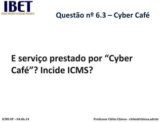 Professor Clélio Chiesa - clelio@chiesa.adv.brICMS SP – 04.06.14
Questão nº 6.3 – Cyber Café
E serviço prestado por “Cyber
Café”? Incide ICMS?
 