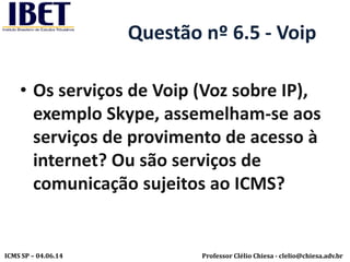 Professor Clélio Chiesa - clelio@chiesa.adv.brICMS SP – 04.06.14
Questão nº 6.5 - Voip
• Os serviços de Voip (Voz sobre IP),
exemplo Skype, assemelham-se aos
serviços de provimento de acesso à
internet? Ou são serviços de
comunicação sujeitos ao ICMS?
 