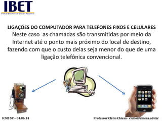 Professor Clélio Chiesa - clelio@chiesa.adv.brICMS SP – 04.06.14
LIGAÇÕES DO COMPUTADOR PARA TELEFONES FIXOS E CELULARES
Neste caso as chamadas são transmitidas por meio da
Internet até o ponto mais próximo do local de destino,
fazendo com que o custo delas seja menor do que de uma
ligação telefônica convencional.
 