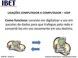 Professor Clélio Chiesa - clelio@chiesa.adv.brICMS SP – 04.06.14
LIGAÇÕES COMPUTADOR A COMPUTADOR – VOIP
Como funciona: consiste em digitalizar a voz em
pacotes de dados para que trafegue pela rede e
convertê-los em voz novamente em seu destino.
 