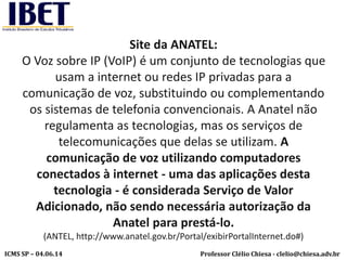 Professor Clélio Chiesa - clelio@chiesa.adv.brICMS SP – 04.06.14
Site da ANATEL:
O Voz sobre IP (VoIP) é um conjunto de tecnologias que
usam a internet ou redes IP privadas para a
comunicação de voz, substituindo ou complementando
os sistemas de telefonia convencionais. A Anatel não
regulamenta as tecnologias, mas os serviços de
telecomunicações que delas se utilizam. A
comunicação de voz utilizando computadores
conectados à internet - uma das aplicações desta
tecnologia - é considerada Serviço de Valor
Adicionado, não sendo necessária autorização da
Anatel para prestá-lo.
(ANTEL, http://www.anatel.gov.br/Portal/exibirPortalInternet.do#)
 