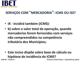 Professor Clélio Chiesa - clelio@chiesa.adv.brICMS SP – 04.06.14
SERVIÇOS COM “MERCADORIA”: ICMS OU ISS?
• IX - incidirá também (ICMS):
• b) sobre o valor total da operação, quando
mercadorias forem fornecidas com serviços
não compreendidos na competência
tributária dos Municípios;
• Este inciso dispõe sobre base de cálculo ou
hipótese de incidência do ICMS?
 