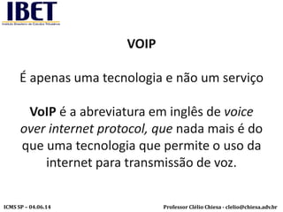 Professor Clélio Chiesa - clelio@chiesa.adv.brICMS SP – 04.06.14
VOIP
É apenas uma tecnologia e não um serviço
VoIP é a abreviatura em inglês de voice
over internet protocol, que nada mais é do
que uma tecnologia que permite o uso da
internet para transmissão de voz.
 
