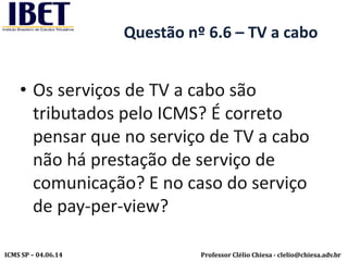 Professor Clélio Chiesa - clelio@chiesa.adv.brICMS SP – 04.06.14
Questão nº 6.6 – TV a cabo
• Os serviços de TV a cabo são
tributados pelo ICMS? É correto
pensar que no serviço de TV a cabo
não há prestação de serviço de
comunicação? E no caso do serviço
de pay-per-view?
 