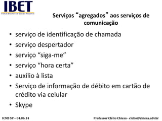 Professor Clélio Chiesa - clelio@chiesa.adv.brICMS SP – 04.06.14
Serviços “agregados” aos serviços de
comunicação
• serviço de identificação de chamada
• serviço despertador
• serviço “siga-me”
• serviço “hora certa”
• auxílio à lista
• Serviço de informação de débito em cartão de
crédito via celular
• Skype
 