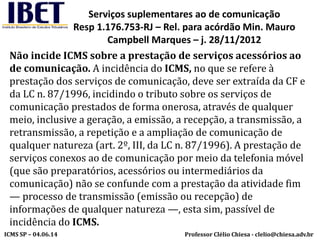 Professor Clélio Chiesa - clelio@chiesa.adv.brICMS SP – 04.06.14
Serviços suplementares ao de comunicação
Resp 1.176.753-RJ – Rel. para acórdão Min. Mauro
Campbell Marques – j. 28/11/2012
Não incide ICMS sobre a prestação de serviços acessórios ao
de comunicação. A incidência do ICMS, no que se refere à
prestação dos serviços de comunicação, deve ser extraída da CF e
da LC n. 87/1996, incidindo o tributo sobre os serviços de
comunicação prestados de forma onerosa, através de qualquer
meio, inclusive a geração, a emissão, a recepção, a transmissão, a
retransmissão, a repetição e a ampliação de comunicação de
qualquer natureza (art. 2º, III, da LC n. 87/1996). A prestação de
serviços conexos ao de comunicação por meio da telefonia móvel
(que são preparatórios, acessórios ou intermediários da
comunicação) não se confunde com a prestação da atividade fim
— processo de transmissão (emissão ou recepção) de
informações de qualquer natureza —, esta sim, passível de
incidência do ICMS.
 