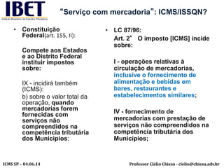 Professor Clélio Chiesa - clelio@chiesa.adv.brICMS SP – 04.06.14
“Serviço com mercadoria”: ICMS/ISSQN?
• Constituição
Federal(art. 155, II):
Compete aos Estados
e ao Distrito Federal
instituir impostos
sobre:
IX - incidirá também
(ICMS):
b) sobre o valor total da
operação, quando
mercadorias forem
fornecidas com
serviços não
compreendidos na
competência tributária
dos Municípios;
• LC 87/96:
Art. 2° O imposto [ICMS] incide
sobre:
I - operações relativas à
circulação de mercadorias,
inclusive o fornecimento de
alimentação e bebidas em
bares, restaurantes e
estabelecimentos similares;
IV - fornecimento de
mercadorias com prestação de
serviços não compreendidos na
competência tributária dos
Municípios;
 