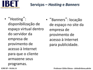 Professor Clélio Chiesa - clelio@chiesa.adv.brICMS SP – 04.06.14
Serviços – Hosting e Banners
• “Hosting”:
disponibilização de
espaço virtual dentro
do servidor da
empresa de
provimento de
acesso à Internet
para que o cliente
armazene seus
programas.
• “Banners”: locação
de espaço no site da
empresa de
provimento de
acesso à Internet
para publicidade.
 