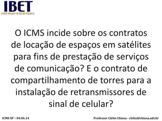 Professor Clélio Chiesa - clelio@chiesa.adv.brICMS SP – 04.06.14
O ICMS incide sobre os contratos
de locação de espaços em satélites
para fins de prestação de serviços
de comunicação? E o contrato de
compartilhamento de torres para a
instalação de retransmissores de
sinal de celular?
 