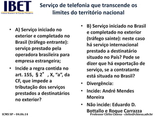Professor Clélio Chiesa - clelio@chiesa.adv.brICMS SP – 04.06.14
Serviço de telefonia que transcende os
limites do território nacional
• A) Serviço iniciado no
exterior e completado no
Brasil (tráfego entrante):
serviço prestado pela
operadora brasileira para
empresa estrangeira;
• Incide a regra contida no
art. 155, §2°, X, “a”, da
CF, que impede a
tributação dos serviços
prestados a destinatários
no exterior?
• B) Serviço iniciado no Brasil
e completado no exterior
(tráfego sainte): neste caso
há serviço internacional
prestado a destinatário
situado no País? Pode se
dizer que há exportação de
serviço, se a contratante
está situada no Brasil?
• Divergência:
• Incide: André Mendes
Moreira
• Não incide: Eduardo D.
Bottallo e Roque Carrazza
 