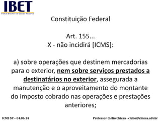 Professor Clélio Chiesa - clelio@chiesa.adv.brICMS SP – 04.06.14
Constituição Federal
Art. 155...
X - não incidirá [ICMS]:
a) sobre operações que destinem mercadorias
para o exterior, nem sobre serviços prestados a
destinatários no exterior, assegurada a
manutenção e o aproveitamento do montante
do imposto cobrado nas operações e prestações
anteriores;
 