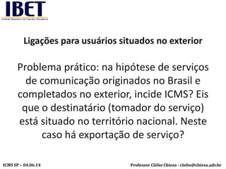 Professor Clélio Chiesa - clelio@chiesa.adv.brICMS SP – 04.06.14
Ligações para usuários situados no exterior
Problema prático: na hipótese de serviços
de comunicação originados no Brasil e
completados no exterior, incide ICMS? Eis
que o destinatário (tomador do serviço)
está situado no território nacional. Neste
caso há exportação de serviço?
 