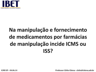 Professor Clélio Chiesa - clelio@chiesa.adv.brICMS SP – 04.06.14
Na manipulação e fornecimento
de medicamentos por farmácias
de manipulação incide ICMS ou
ISS?
 