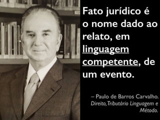 Fato jurídico é 
o nome dado ao 
relato, em 
linguagem 
competente, de 
um evento. 
– Paulo de Barros Carvalho. 
Direito, Tributário Linguagem e 
Método. 
 