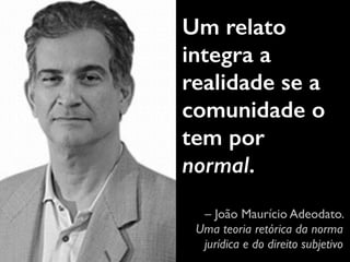 Um relato 
integra a 
realidade se a 
comunidade o 
tem por 
normal. 
– João Maurício Adeodato. 
Uma teoria retórica da norma 
jurídica e do direito subjetivo 
 