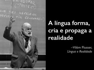 A língua forma, 
cria e propaga a 
realidade 
–Vilém Flusser, 
Língua e Realidade 
 