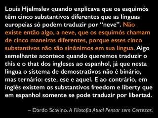 Louis Hjelmslev quando explicava que os esquimós 
têm cinco substantivos diferentes que as línguas 
europeias só podem traduzir por “neve”. Não 
existe então algo, a neve, que os esquimós chamam 
de cinco maneiras diferentes, porque esses cinco 
substantivos não são sinônimos em sua língua. Algo 
semelhante acontece quando queremos traduzir o 
this e o that dos ingleses ao espanhol, já que nesta 
língua o sistema de demostrativos não é binário, 
mas ternário: este, ese e aquel. E ao contrário, em 
inglês existem os substantivos freedom e liberty que 
em espanhol somente se pode traduzir por libertad. 
– Dardo Scavino. A Filosofia Atual Pensar sem Certezas. 
 