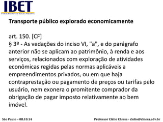 Transporte público explorado economicamente 
art. 150. [CF] 
§ 3º - As vedações do inciso VI, "a", e do parágrafo 
anterior não se aplicam ao patrimônio, à renda e aos 
serviços, relacionados com exploração de atividades 
econômicas regidas pelas normas aplicáveis a 
empreendimentos privados, ou em que haja 
contraprestação ou pagamento de preços ou tarifas pelo 
usuário, nem exonera o promitente comprador da 
obrigação de pagar imposto relativamente ao bem 
imóvel. 
Professor Clélio Chiesa - São Paulo – 08.10.14 clelio@chiesa.adv.br 
 