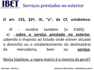 Serviços prestados no exterior 
O art. 155, §2º, IX, “a”, da CF, estabelece: 
IX - incidirá também [o ICMS]: 
a) ...sobre o serviço prestado no exterior, 
cabendo o imposto ao Estado onde estiver situado 
o domicílio ou o estabelecimento do destinatário 
da mercadoria, bem ou serviço. 
Nesta hipótese, a regra-matriz é a mesma da geral? 
Professor Clélio Chiesa - São Paulo – 08.10.14 clelio@chiesa.adv.br 
 