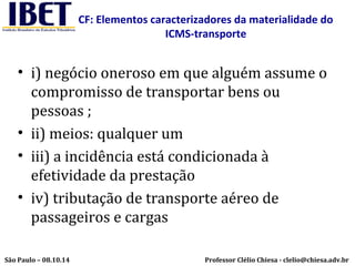 CF: Elementos caracterizadores da materialidade do 
ICMS-transporte 
• i) negócio oneroso em que alguém assume o 
compromisso de transportar bens ou 
pessoas ; 
• ii) meios: qualquer um 
• iii) a incidência está condicionada à 
efetividade da prestação 
• iv) tributação de transporte aéreo de 
passageiros e cargas 
Professor Clélio Chiesa - São Paulo – 08.10.14 clelio@chiesa.adv.br 
 