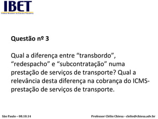 Questão nº 3 
Qual a diferença entre “transbordo”, 
“redespacho” e “subcontratação” numa 
prestação de serviços de transporte? Qual a 
relevância desta diferença na cobrança do ICMS-prestação 
de serviços de transporte. 
Professor Clélio Chiesa - São Paulo – 08.10.14 clelio@chiesa.adv.br 
 