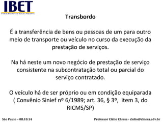 Transbordo 
É a transferência de bens ou pessoas de um para outro 
meio de transporte ou veículo no curso da execução da 
prestação de serviços. 
Na há neste um novo negócio de prestação de serviço 
consistente na subcontratação total ou parcial do 
serviço contratado. 
O veículo há de ser próprio ou em condição equiparada 
( Convênio Sinief nº 6/1989; art. 36, § 3º, item 3, do 
RICMS/SP) 
Professor Clélio Chiesa - São Paulo – 08.10.14 clelio@chiesa.adv.br 
 