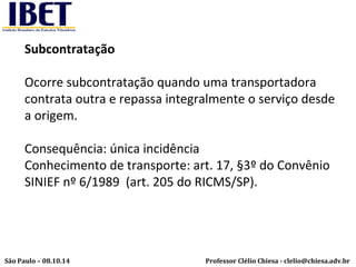 Subcontratação 
Ocorre subcontratação quando uma transportadora 
contrata outra e repassa integralmente o serviço desde 
a origem. 
Consequência: única incidência 
Conhecimento de transporte: art. 17, §3º do Convênio 
SINIEF nº 6/1989 (art. 205 do RICMS/SP). 
Professor Clélio Chiesa - São Paulo – 08.10.14 clelio@chiesa.adv.br 
 