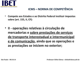 ICMS – NORMA DE COMPETÊNCIA 
• Compete aos Estados e ao Distrito Federal instituir impostos 
sobre (art. 155, II, CF): 
• II - operações relativas à circulação de 
mercadorias e sobre prestações de serviços 
de transporte interestadual e intermunicipal 
e de comunicação, ainda que as operações e 
as prestações se iniciem no exterior; 
Professor Clélio Chiesa - São Paulo – 08.10.14 clelio@chiesa.adv.br 
 