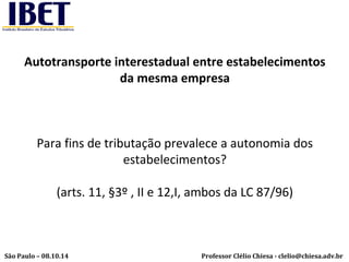 Autotransporte interestadual entre estabelecimentos 
da mesma empresa 
Para fins de tributação prevalece a autonomia dos 
estabelecimentos? 
(arts. 11, §3º , II e 12,I, ambos da LC 87/96) 
Professor Clélio Chiesa - São Paulo – 08.10.14 clelio@chiesa.adv.br 
 