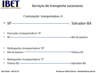 Serviços de transporte sucessivos 
Contratação: transportadora A 
• SP Salvador-BA 
• Execução: transportadora “A” 
• SP Rio de Janeiro 
• Redespacho: transportadora “B” 
• Rio de Janeiro Vitória-ES 
• Redespacho: transportadora “C” 
• Vitória-SE Salvador-BA 
Professor Clélio Chiesa - São Paulo – 08.10.14 clelio@chiesa.adv.br 
 
