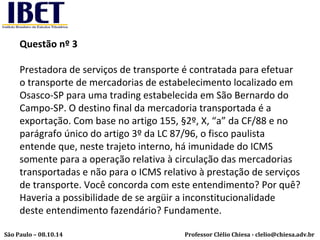 Questão nº 3 
Prestadora de serviços de transporte é contratada para efetuar 
o transporte de mercadorias de estabelecimento localizado em 
Osasco-SP para uma trading estabelecida em São Bernardo do 
Campo-SP. O destino final da mercadoria transportada é a 
exportação. Com base no artigo 155, §2º, X, “a” da CF/88 e no 
parágrafo único do artigo 3º da LC 87/96, o fisco paulista 
entende que, neste trajeto interno, há imunidade do ICMS 
somente para a operação relativa à circulação das mercadorias 
transportadas e não para o ICMS relativo à prestação de serviços 
de transporte. Você concorda com este entendimento? Por quê? 
Haveria a possibilidade de se argüir a inconstitucionalidade 
deste entendimento fazendário? Fundamente. 
Professor Clélio Chiesa - São Paulo – 08.10.14 clelio@chiesa.adv.br 
 
