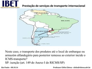 Prestação de serviços de transporte internacional 
A 
Neste caso, o transporte dos produtos até o local de embarque ou 
armazém alfandegário para posterior remessa ao exterior incide o 
ICMS-transporte? 
SP: isenção (art. 149 do Anexo I do RICMS/SP) 
Professor Clélio Chiesa - São Paulo – 08.10.14 clelio@chiesa.adv.br 
 