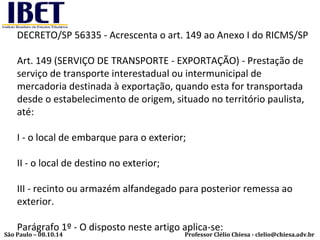 DECRETO/SP 56335 - Acrescenta o art. 149 ao Anexo I do RICMS/SP 
Art. 149 (SERVIÇO DE TRANSPORTE - EXPORTAÇÃO) - Prestação de 
serviço de transporte interestadual ou intermunicipal de 
mercadoria destinada à exportação, quando esta for transportada 
desde o estabelecimento de origem, situado no território paulista, 
até: 
I - o local de embarque para o exterior; 
II - o local de destino no exterior; 
III - recinto ou armazém alfandegado para posterior remessa ao 
exterior. 
Parágrafo 1º - O disposto neste artigo aplica-se: 
Professor Clélio Chiesa - São Paulo – 08.10.14 clelio@chiesa.adv.br 
 