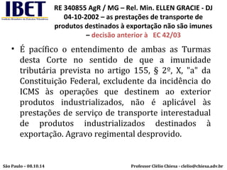 RE 340855 AgR / MG – Rel. Min. ELLEN GRACIE - DJ 
04-10-2002 – as prestações de transporte de 
produtos destinados à exportação não são imunes 
– decisão anterior à EC 42/03 
• É pacífico o entendimento de ambas as Turmas 
desta Corte no sentido de que a imunidade 
tributária prevista no artigo 155, § 2º, X, "a" da 
Constituição Federal, excludente da incidência do 
ICMS às operações que destinem ao exterior 
produtos industrializados, não é aplicável às 
prestações de serviço de transporte interestadual 
de produtos industrializados destinados à 
exportação. Agravo regimental desprovido. 
Professor Clélio Chiesa - São Paulo – 08.10.14 clelio@chiesa.adv.br 
 