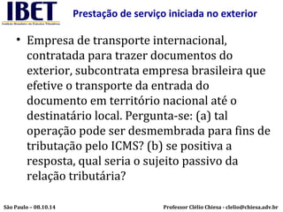 Prestação de serviço iniciada no exterior 
• Empresa de transporte internacional, 
contratada para trazer documentos do 
exterior, subcontrata empresa brasileira que 
efetive o transporte da entrada do 
documento em território nacional até o 
destinatário local. Pergunta-se: (a) tal 
operação pode ser desmembrada para fins de 
tributação pelo ICMS? (b) se positiva a 
resposta, qual seria o sujeito passivo da 
relação tributária? 
Professor Clélio Chiesa - São Paulo – 08.10.14 clelio@chiesa.adv.br 
 
